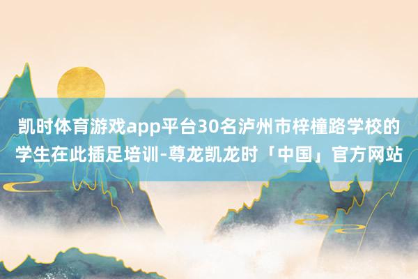 凯时体育游戏app平台30名泸州市梓橦路学校的学生在此插足培训-尊龙凯龙时「中国」官方网站