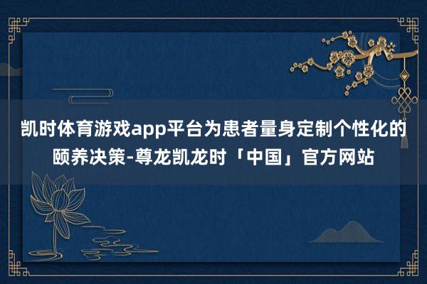 凯时体育游戏app平台为患者量身定制个性化的颐养决策-尊龙凯龙时「中国」官方网站