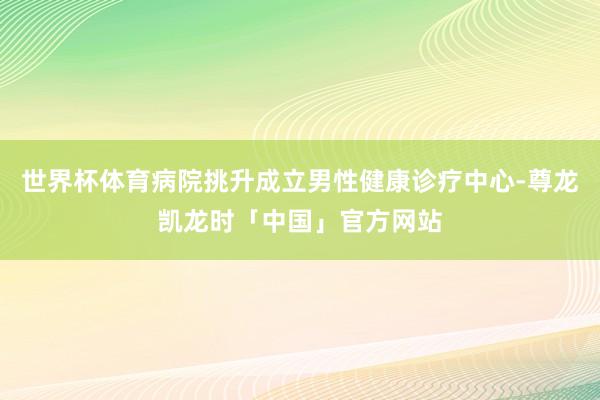 世界杯体育病院挑升成立男性健康诊疗中心-尊龙凯龙时「中国」官方网站