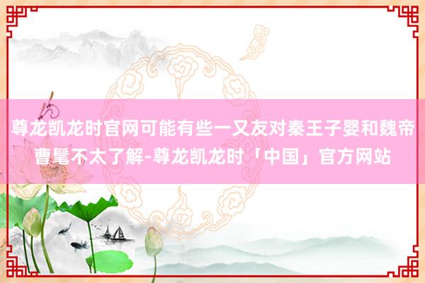 尊龙凯龙时官网可能有些一又友对秦王子婴和魏帝曹髦不太了解-尊龙凯龙时「中国」官方网站