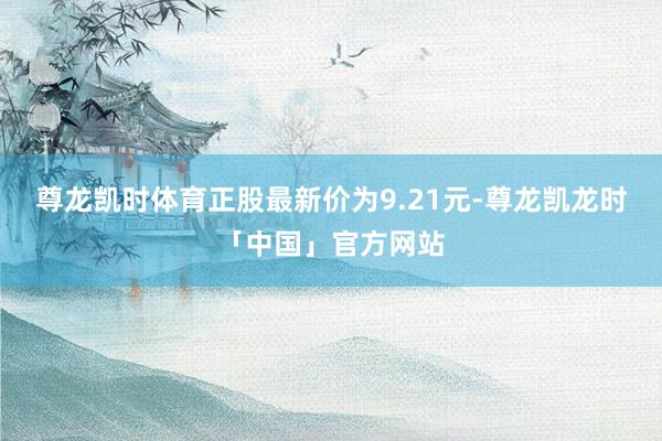 尊龙凯时体育正股最新价为9.21元-尊龙凯龙时「中国」官方网站