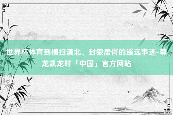 世界杯体育到横扫漠北、封狼居胥的遥远事迹-尊龙凯龙时「中国」官方网站