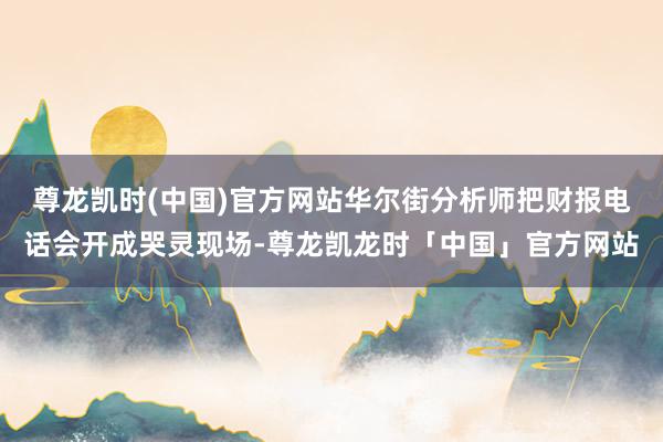 尊龙凯时(中国)官方网站华尔街分析师把财报电话会开成哭灵现场-尊龙凯龙时「中国」官方网站