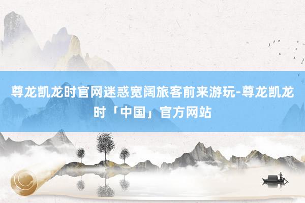 尊龙凯龙时官网迷惑宽阔旅客前来游玩-尊龙凯龙时「中国」官方网站