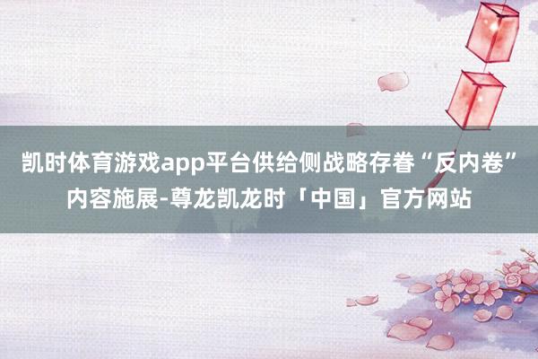 凯时体育游戏app平台供给侧战略存眷“反内卷”内容施展-尊龙凯龙时「中国」官方网站