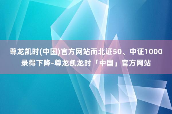 尊龙凯时(中国)官方网站而北证50、中证1000录得下降-尊龙凯龙时「中国」官方网站