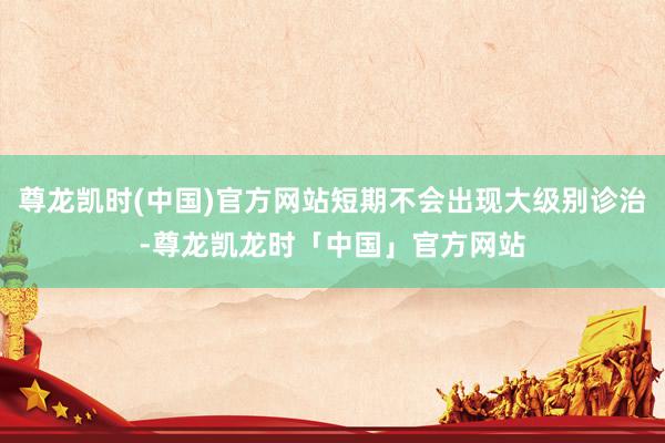 尊龙凯时(中国)官方网站短期不会出现大级别诊治-尊龙凯龙时「中国」官方网站