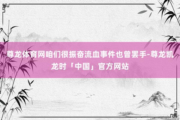 尊龙体育网咱们很振奋流血事件也曾罢手-尊龙凯龙时「中国」官方网站