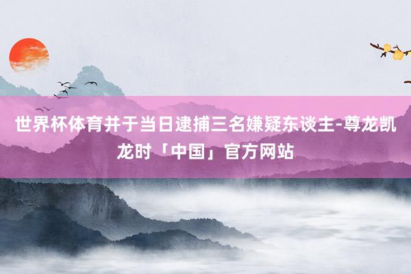 世界杯体育并于当日逮捕三名嫌疑东谈主-尊龙凯龙时「中国」官方网站