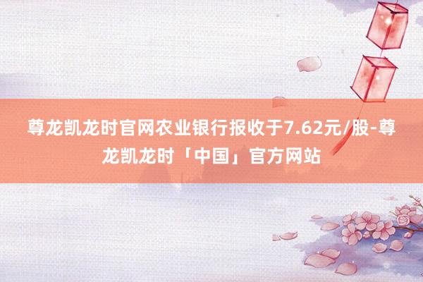 尊龙凯龙时官网农业银行报收于7.62元/股-尊龙凯龙时「中国」官方网站