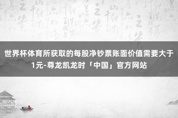世界杯体育所获取的每股净钞票账面价值需要大于1元-尊龙凯龙时「中国」官方网站
