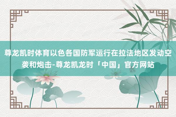 尊龙凯时体育以色各国防军运行在拉法地区发动空袭和炮击-尊龙凯龙时「中国」官方网站