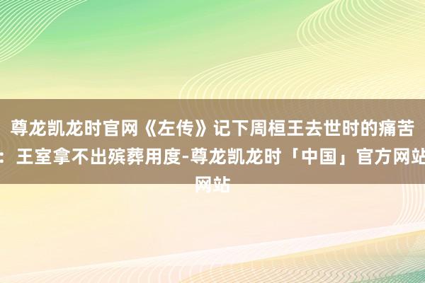 尊龙凯龙时官网《左传》记下周桓王去世时的痛苦:王室拿不出殡葬用度-尊龙凯龙时「中国」官方网站