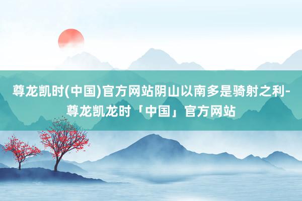 尊龙凯时(中国)官方网站阴山以南多是骑射之利-尊龙凯龙时「中国」官方网站