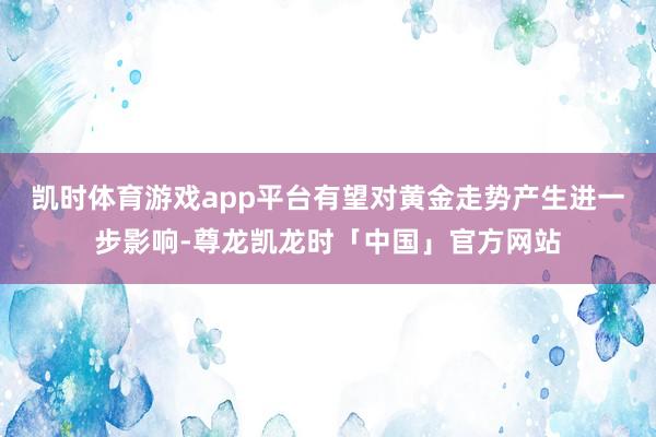凯时体育游戏app平台有望对黄金走势产生进一步影响-尊龙凯龙时「中国」官方网站
