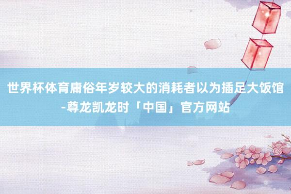 世界杯体育庸俗年岁较大的消耗者以为插足大饭馆-尊龙凯龙时「中国」官方网站