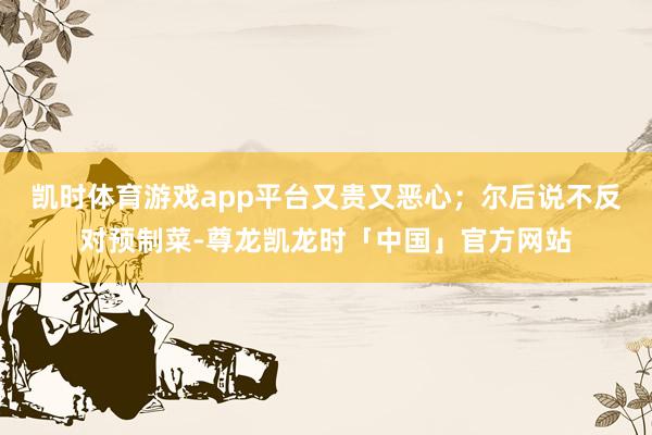 凯时体育游戏app平台又贵又恶心；尔后说不反对预制菜-尊龙凯龙时「中国」官方网站