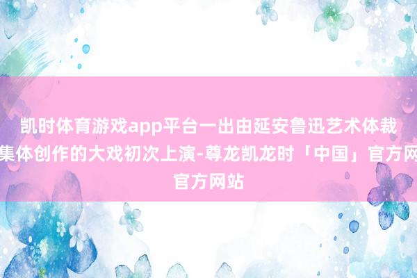 凯时体育游戏app平台一出由延安鲁迅艺术体裁院集体创作的大戏初次上演-尊龙凯龙时「中国」官方网站