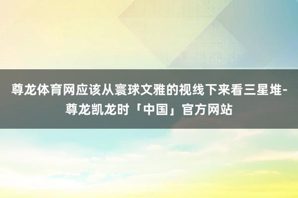尊龙体育网应该从寰球文雅的视线下来看三星堆-尊龙凯龙时「中国」官方网站