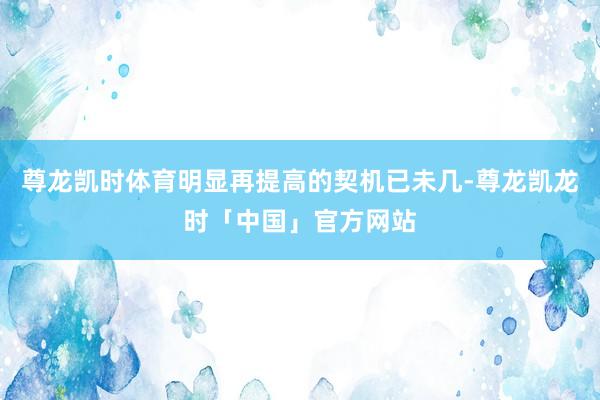 尊龙凯时体育明显再提高的契机已未几-尊龙凯龙时「中国」官方网站