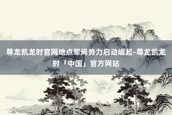 尊龙凯龙时官网地点军阀势力启动崛起-尊龙凯龙时「中国」官方网站
