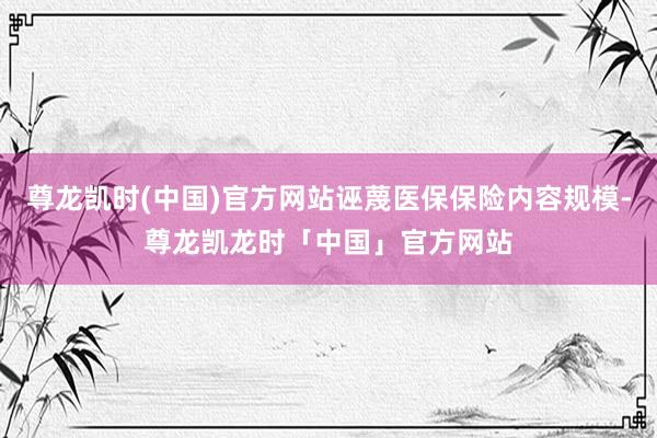 尊龙凯时(中国)官方网站诬蔑医保保险内容规模-尊龙凯龙时「中国」官方网站