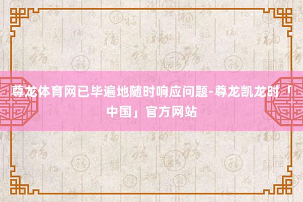 尊龙体育网已毕遍地随时响应问题-尊龙凯龙时「中国」官方网站