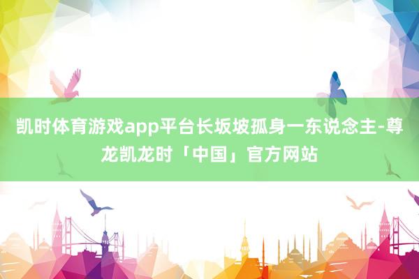 凯时体育游戏app平台长坂坡孤身一东说念主-尊龙凯龙时「中国」官方网站