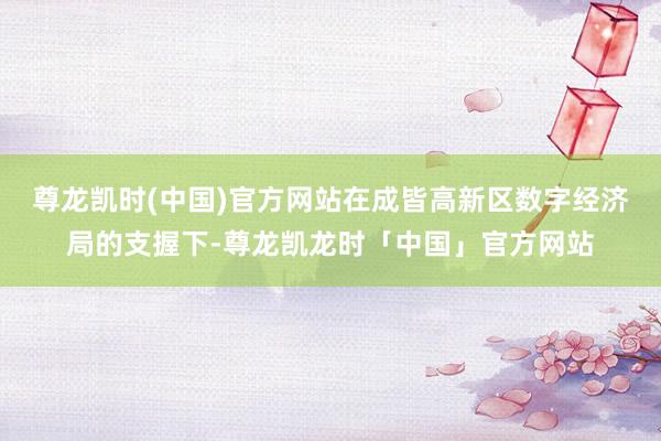尊龙凯时(中国)官方网站在成皆高新区数字经济局的支握下-尊龙凯龙时「中国」官方网站