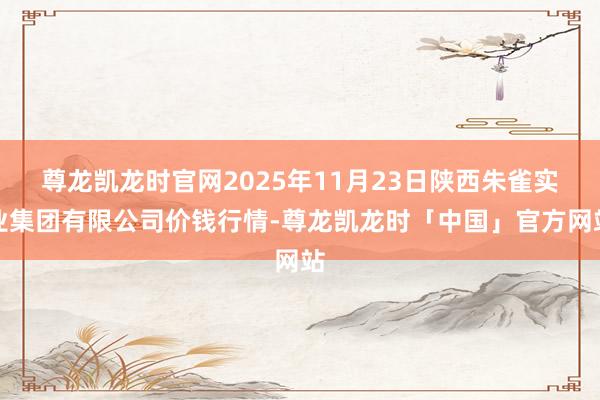 尊龙凯龙时官网2025年11月23日陕西朱雀实业集团有限公司价钱行情-尊龙凯龙时「中国」官方网站