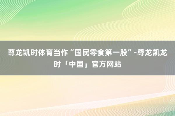 尊龙凯时体育　　当作“国民零食第一股”-尊龙凯龙时「中国」官方网站