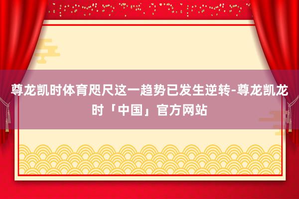 尊龙凯时体育咫尺这一趋势已发生逆转-尊龙凯龙时「中国」官方网站