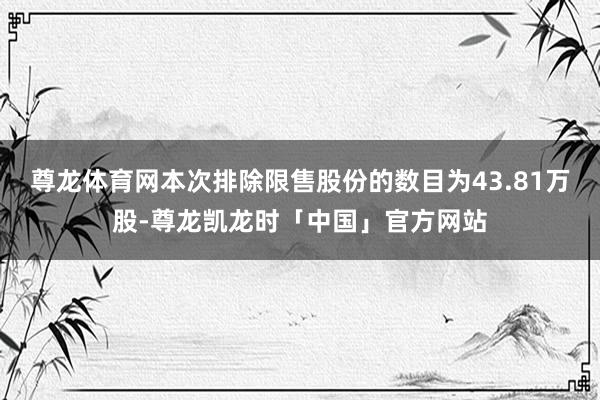 尊龙体育网本次排除限售股份的数目为43.81万股-尊龙凯龙时「中国」官方网站