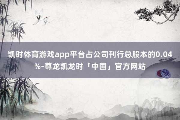 凯时体育游戏app平台占公司刊行总股本的0.04%-尊龙凯龙时「中国」官方网站