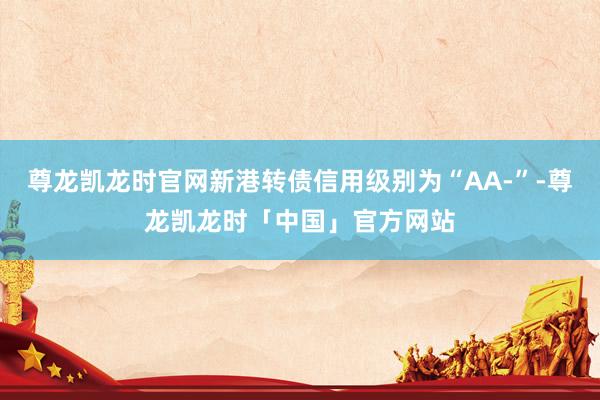 尊龙凯龙时官网新港转债信用级别为“AA-”-尊龙凯龙时「中国」官方网站
