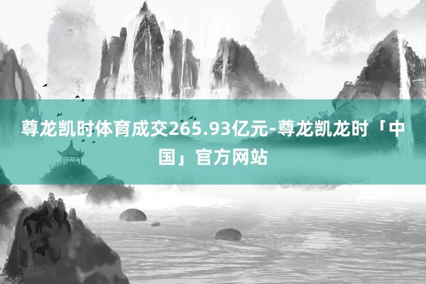 尊龙凯时体育成交265.93亿元-尊龙凯龙时「中国」官方网站