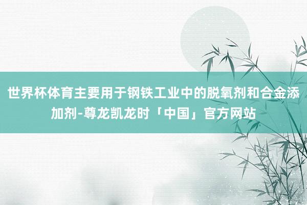世界杯体育主要用于钢铁工业中的脱氧剂和合金添加剂-尊龙凯龙时「中国」官方网站