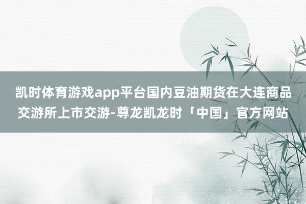 凯时体育游戏app平台国内豆油期货在大连商品交游所上市交游-尊龙凯龙时「中国」官方网站