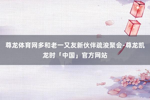 尊龙体育网多和老一又友新伙伴疏浚聚会-尊龙凯龙时「中国」官方网站