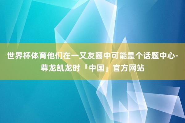 世界杯体育他们在一又友圈中可能是个话题中心-尊龙凯龙时「中国」官方网站