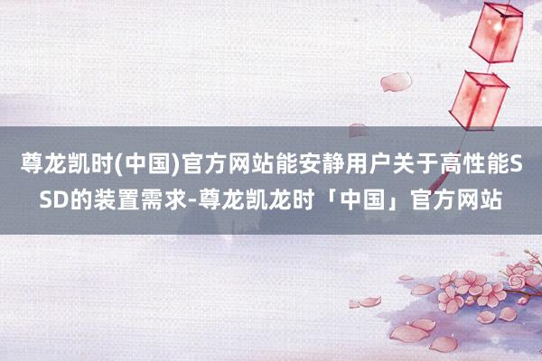 尊龙凯时(中国)官方网站能安静用户关于高性能SSD的装置需求-尊龙凯龙时「中国」官方网站