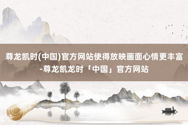 尊龙凯时(中国)官方网站使得放映画面心情更丰富-尊龙凯龙时「中国」官方网站