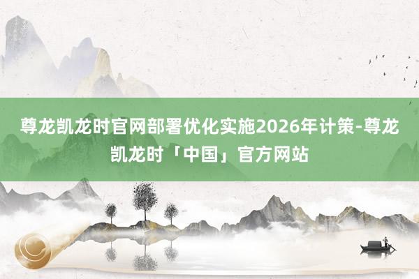 尊龙凯龙时官网部署优化实施2026年计策-尊龙凯龙时「中国」官方网站