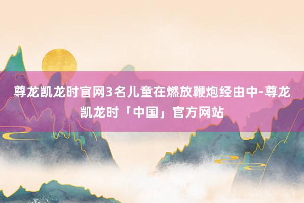 尊龙凯龙时官网3名儿童在燃放鞭炮经由中-尊龙凯龙时「中国」官方网站