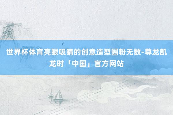 世界杯体育亮眼吸睛的创意造型圈粉无数-尊龙凯龙时「中国」官方网站